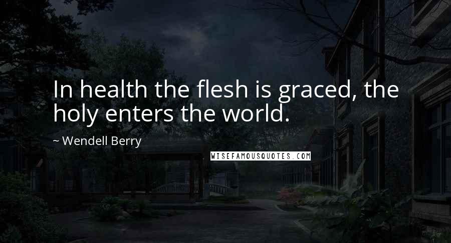 Wendell Berry Quotes: In health the flesh is graced, the holy enters the world.
