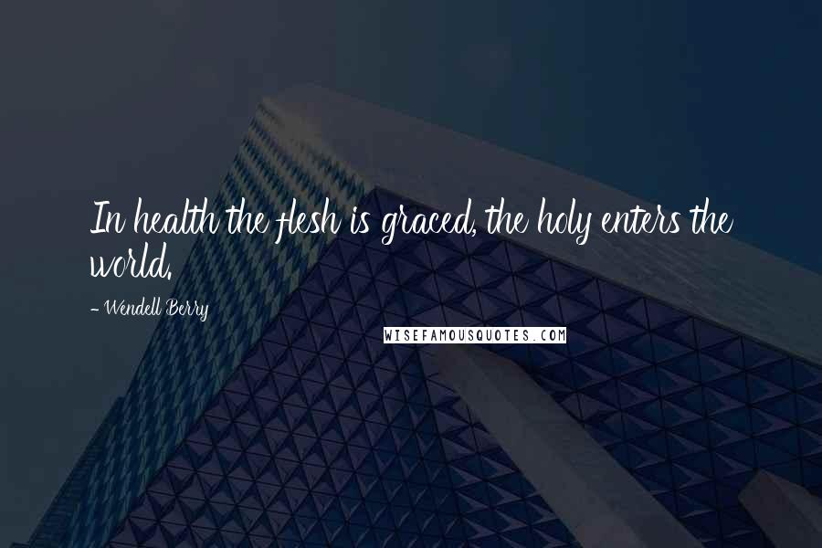 Wendell Berry Quotes: In health the flesh is graced, the holy enters the world.