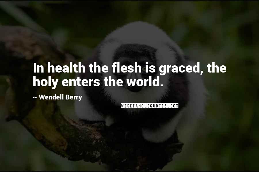 Wendell Berry Quotes: In health the flesh is graced, the holy enters the world.