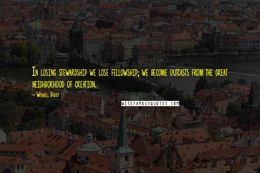 Wendell Berry Quotes: In losing stewardship we lose fellowship; we become outcasts from the great neighborhood of creation.