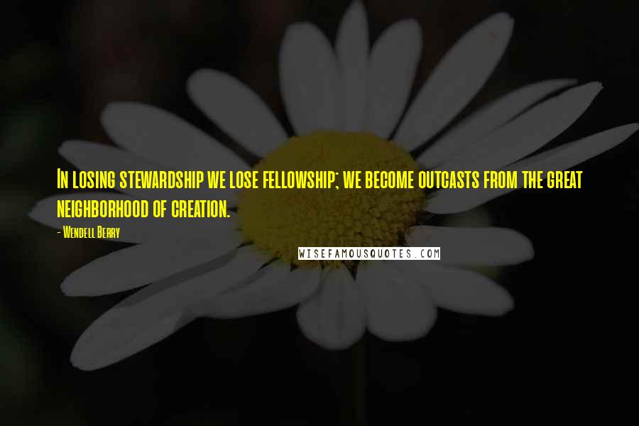 Wendell Berry Quotes: In losing stewardship we lose fellowship; we become outcasts from the great neighborhood of creation.