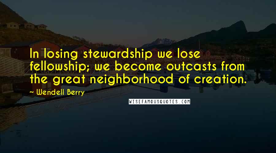 Wendell Berry Quotes: In losing stewardship we lose fellowship; we become outcasts from the great neighborhood of creation.