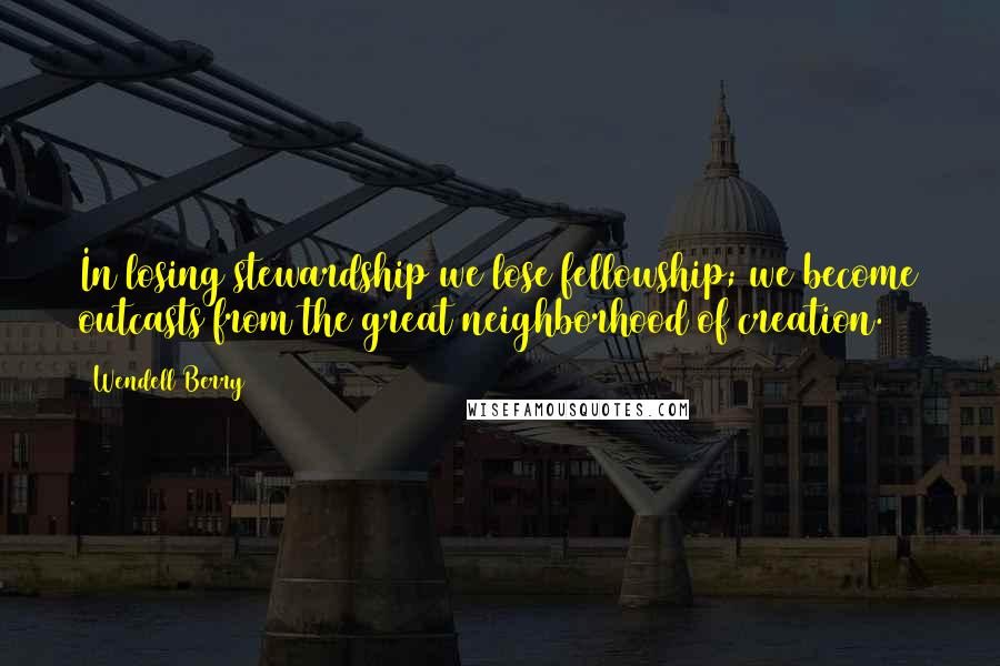 Wendell Berry Quotes: In losing stewardship we lose fellowship; we become outcasts from the great neighborhood of creation.