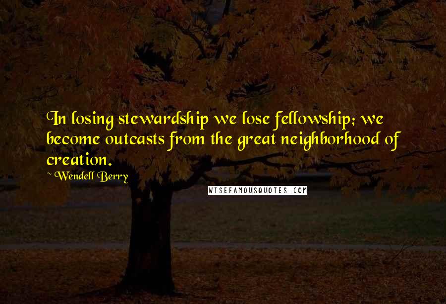 Wendell Berry Quotes: In losing stewardship we lose fellowship; we become outcasts from the great neighborhood of creation.