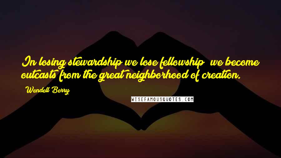 Wendell Berry Quotes: In losing stewardship we lose fellowship; we become outcasts from the great neighborhood of creation.