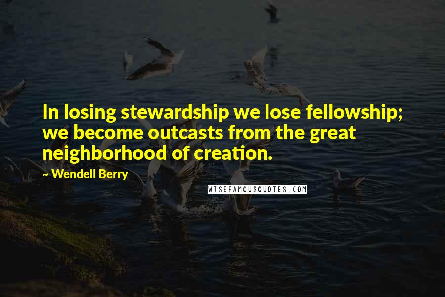 Wendell Berry Quotes: In losing stewardship we lose fellowship; we become outcasts from the great neighborhood of creation.