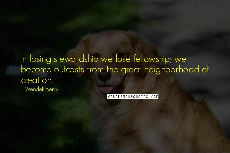 Wendell Berry Quotes: In losing stewardship we lose fellowship; we become outcasts from the great neighborhood of creation.