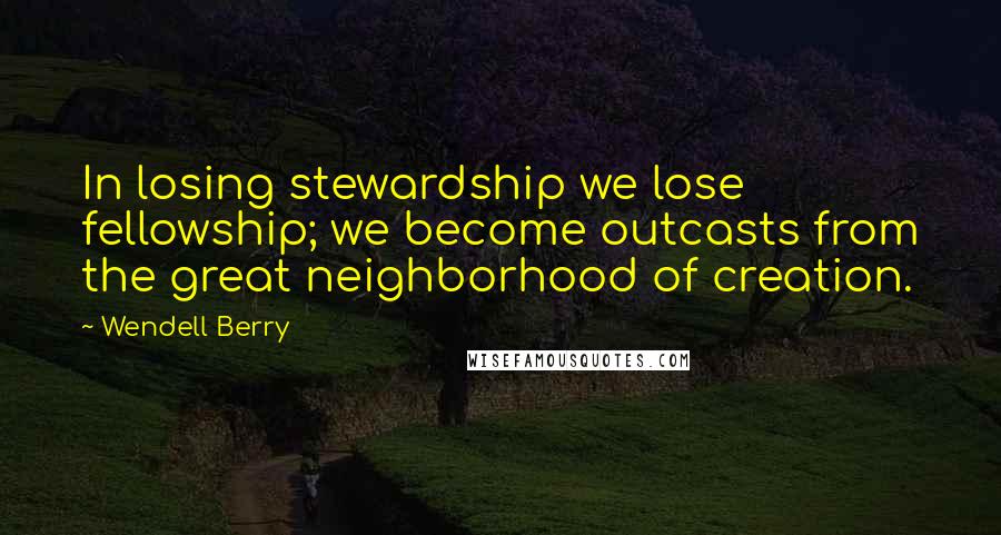 Wendell Berry Quotes: In losing stewardship we lose fellowship; we become outcasts from the great neighborhood of creation.