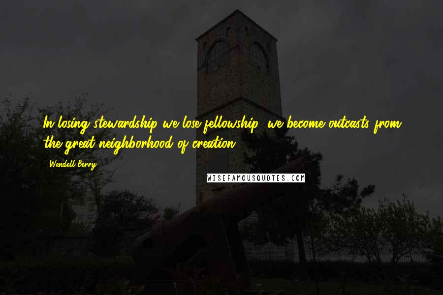 Wendell Berry Quotes: In losing stewardship we lose fellowship; we become outcasts from the great neighborhood of creation.