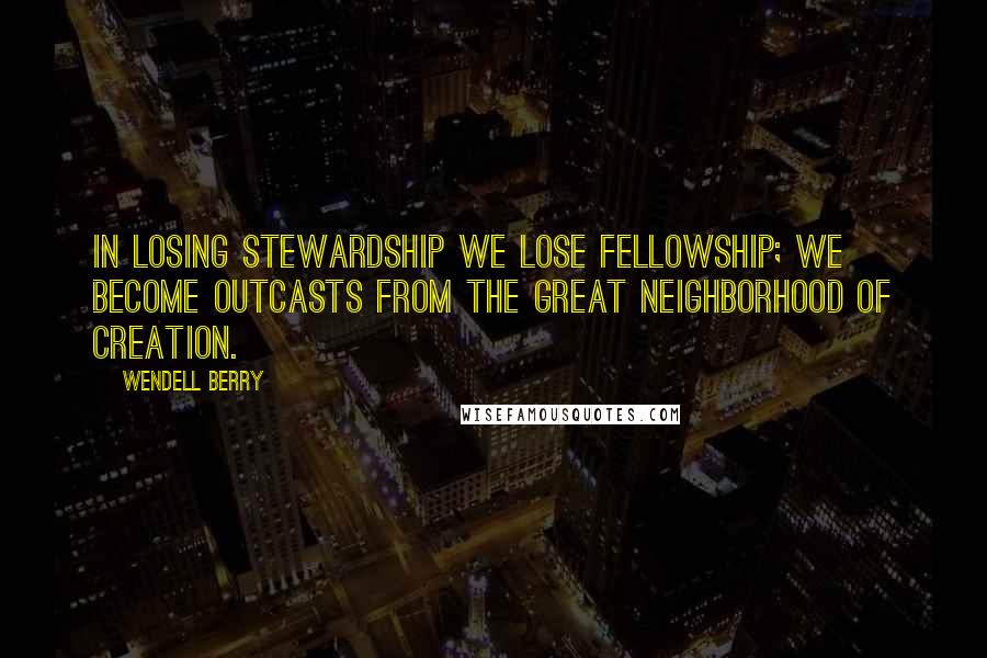 Wendell Berry Quotes: In losing stewardship we lose fellowship; we become outcasts from the great neighborhood of creation.