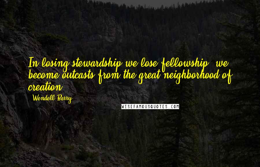 Wendell Berry Quotes: In losing stewardship we lose fellowship; we become outcasts from the great neighborhood of creation.