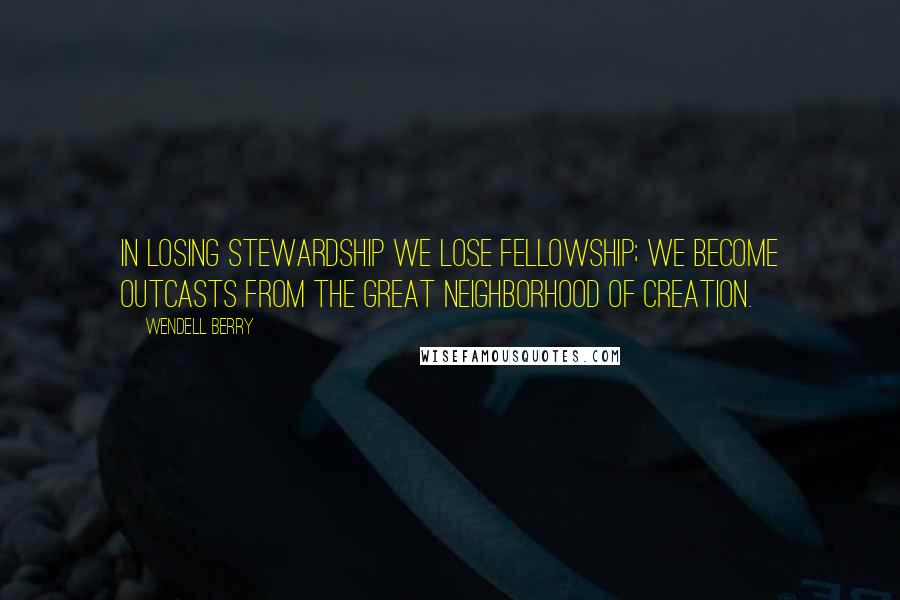 Wendell Berry Quotes: In losing stewardship we lose fellowship; we become outcasts from the great neighborhood of creation.