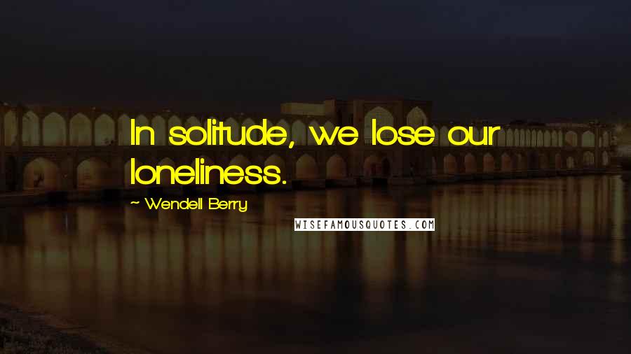 Wendell Berry Quotes: In solitude, we lose our loneliness.