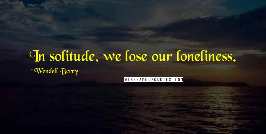 Wendell Berry Quotes: In solitude, we lose our loneliness.