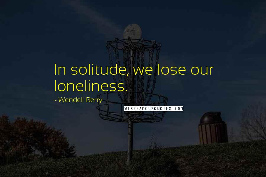 Wendell Berry Quotes: In solitude, we lose our loneliness.