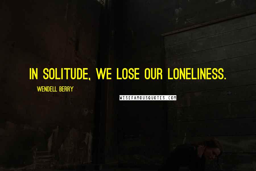 Wendell Berry Quotes: In solitude, we lose our loneliness.
