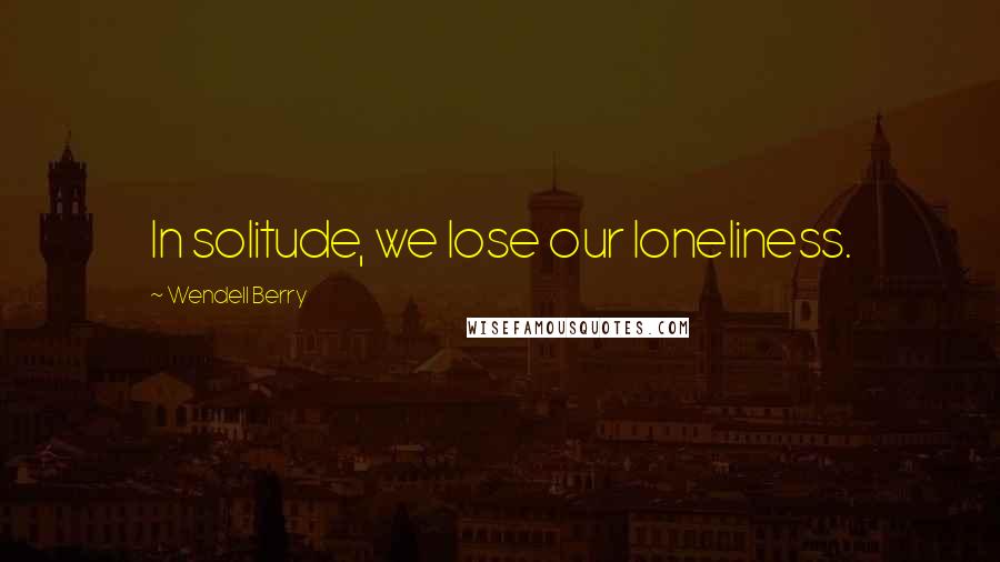 Wendell Berry Quotes: In solitude, we lose our loneliness.