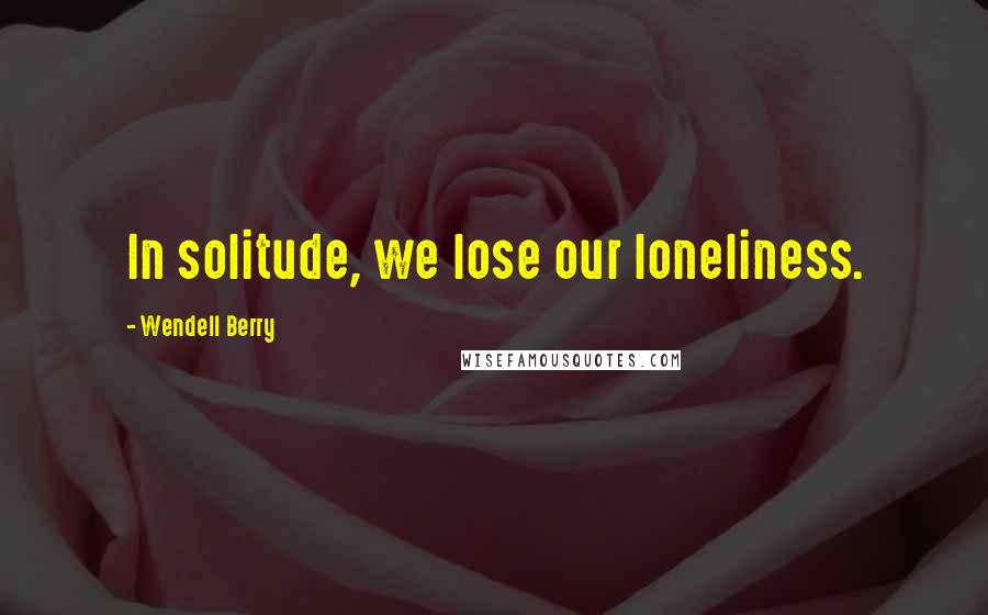 Wendell Berry Quotes: In solitude, we lose our loneliness.