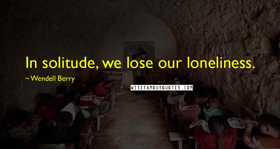 Wendell Berry Quotes: In solitude, we lose our loneliness.