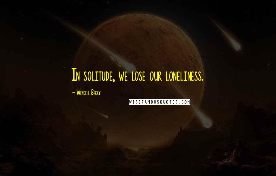 Wendell Berry Quotes: In solitude, we lose our loneliness.
