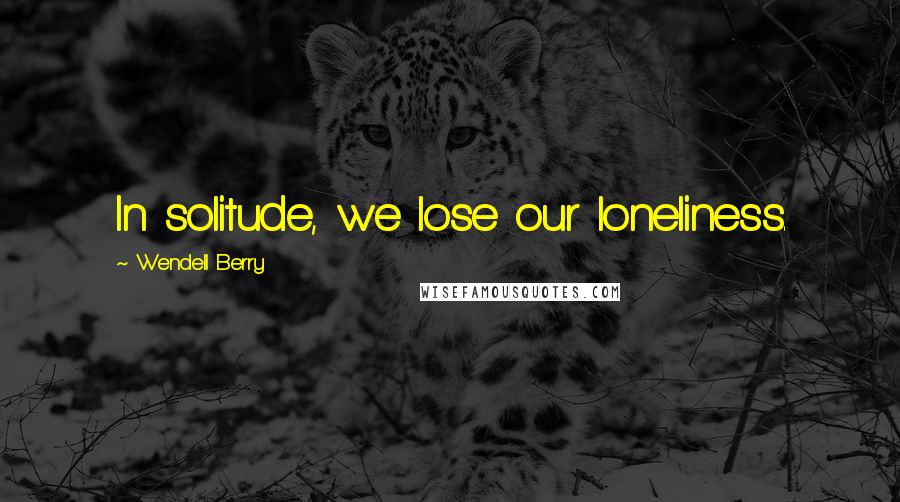 Wendell Berry Quotes: In solitude, we lose our loneliness.