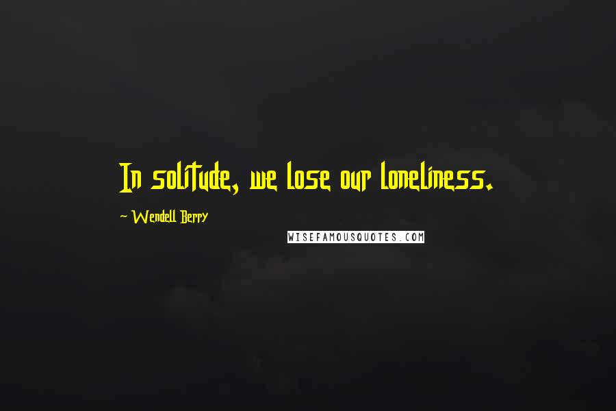 Wendell Berry Quotes: In solitude, we lose our loneliness.