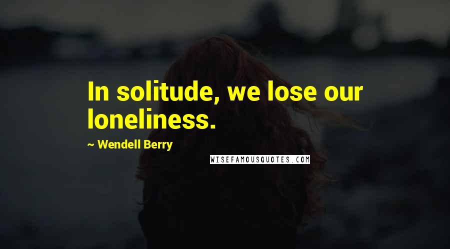 Wendell Berry Quotes: In solitude, we lose our loneliness.