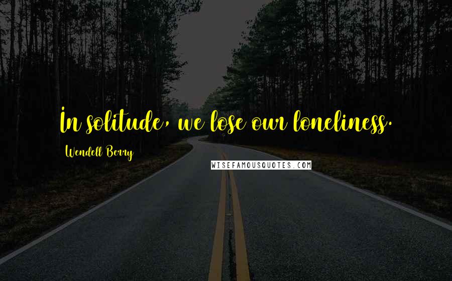 Wendell Berry Quotes: In solitude, we lose our loneliness.
