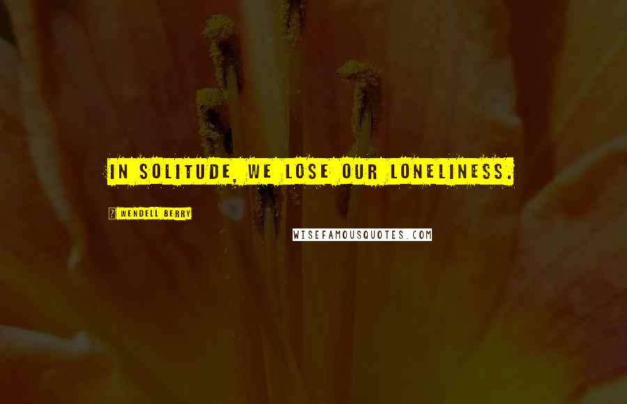 Wendell Berry Quotes: In solitude, we lose our loneliness.