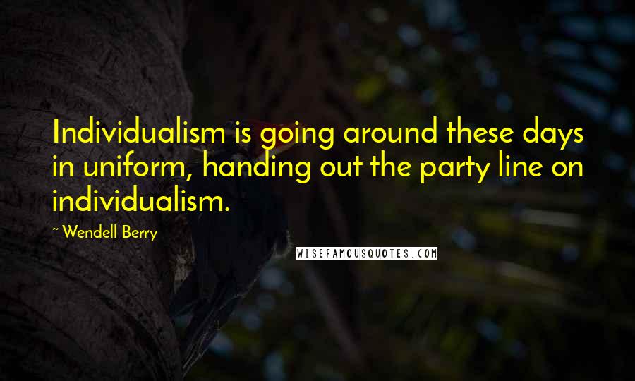 Wendell Berry Quotes: Individualism is going around these days in uniform, handing out the party line on individualism.