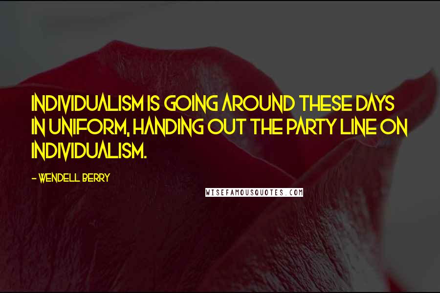 Wendell Berry Quotes: Individualism is going around these days in uniform, handing out the party line on individualism.