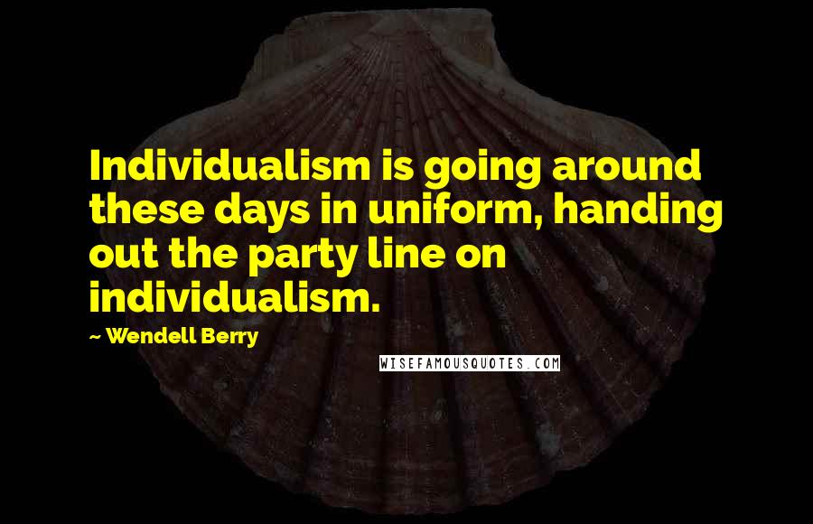 Wendell Berry Quotes: Individualism is going around these days in uniform, handing out the party line on individualism.