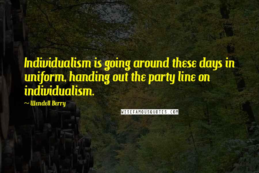 Wendell Berry Quotes: Individualism is going around these days in uniform, handing out the party line on individualism.