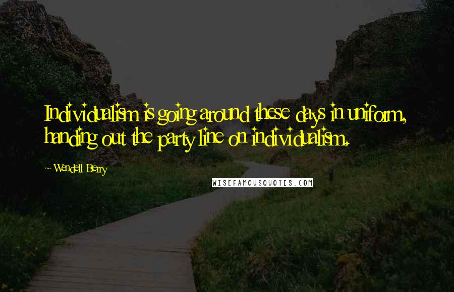 Wendell Berry Quotes: Individualism is going around these days in uniform, handing out the party line on individualism.