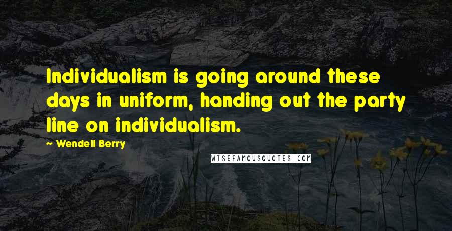Wendell Berry Quotes: Individualism is going around these days in uniform, handing out the party line on individualism.