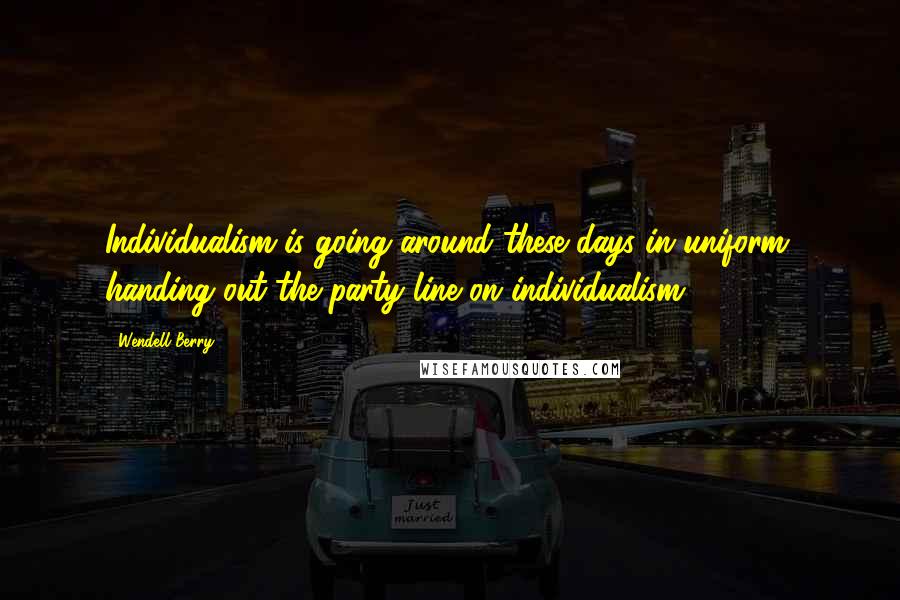 Wendell Berry Quotes: Individualism is going around these days in uniform, handing out the party line on individualism.