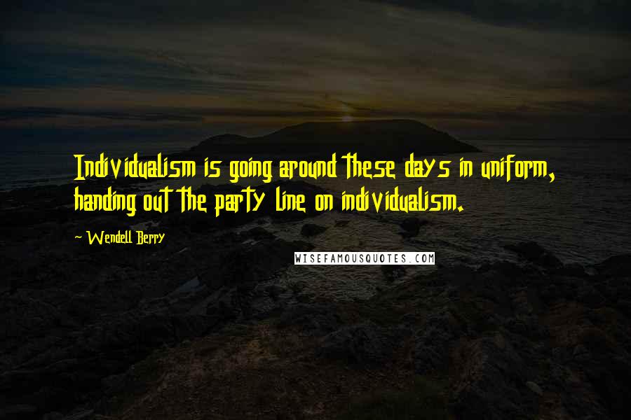 Wendell Berry Quotes: Individualism is going around these days in uniform, handing out the party line on individualism.