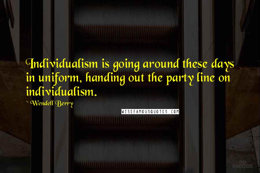 Wendell Berry Quotes: Individualism is going around these days in uniform, handing out the party line on individualism.