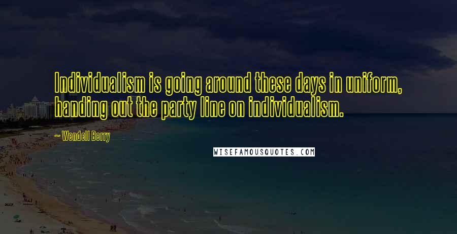 Wendell Berry Quotes: Individualism is going around these days in uniform, handing out the party line on individualism.