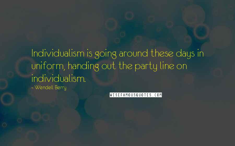 Wendell Berry Quotes: Individualism is going around these days in uniform, handing out the party line on individualism.