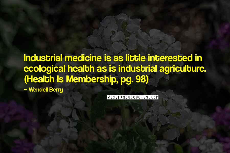 Wendell Berry Quotes: Industrial medicine is as little interested in ecological health as is industrial agriculture. (Health Is Membership, pg. 98)