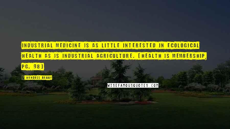 Wendell Berry Quotes: Industrial medicine is as little interested in ecological health as is industrial agriculture. (Health Is Membership, pg. 98)