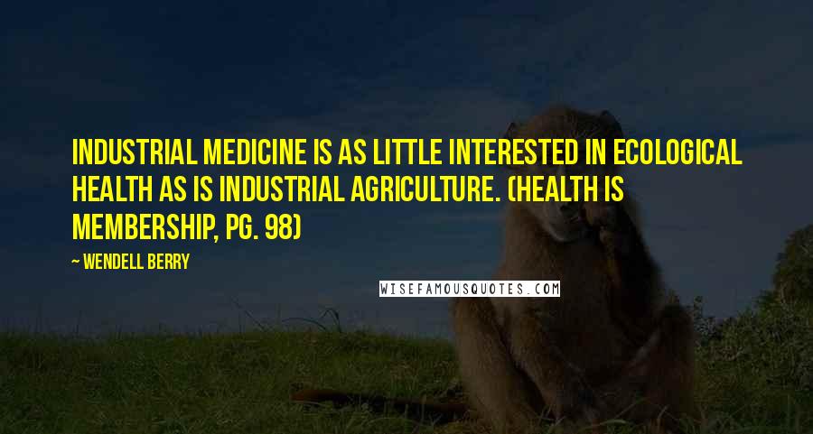 Wendell Berry Quotes: Industrial medicine is as little interested in ecological health as is industrial agriculture. (Health Is Membership, pg. 98)