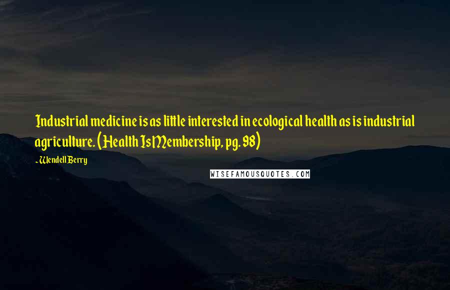 Wendell Berry Quotes: Industrial medicine is as little interested in ecological health as is industrial agriculture. (Health Is Membership, pg. 98)
