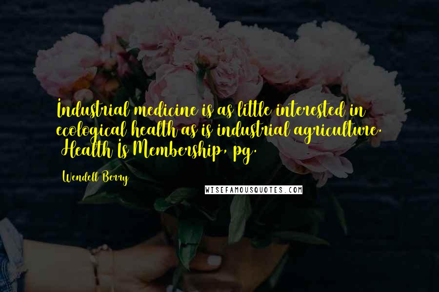 Wendell Berry Quotes: Industrial medicine is as little interested in ecological health as is industrial agriculture. (Health Is Membership, pg. 98)
