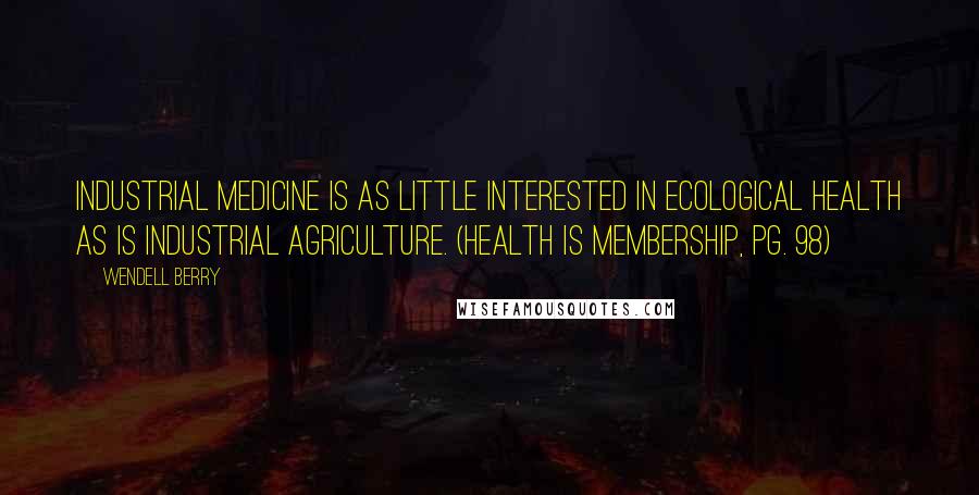 Wendell Berry Quotes: Industrial medicine is as little interested in ecological health as is industrial agriculture. (Health Is Membership, pg. 98)