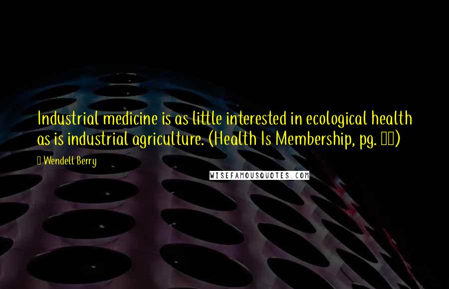 Wendell Berry Quotes: Industrial medicine is as little interested in ecological health as is industrial agriculture. (Health Is Membership, pg. 98)