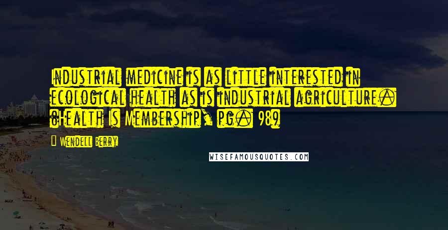 Wendell Berry Quotes: Industrial medicine is as little interested in ecological health as is industrial agriculture. (Health Is Membership, pg. 98)