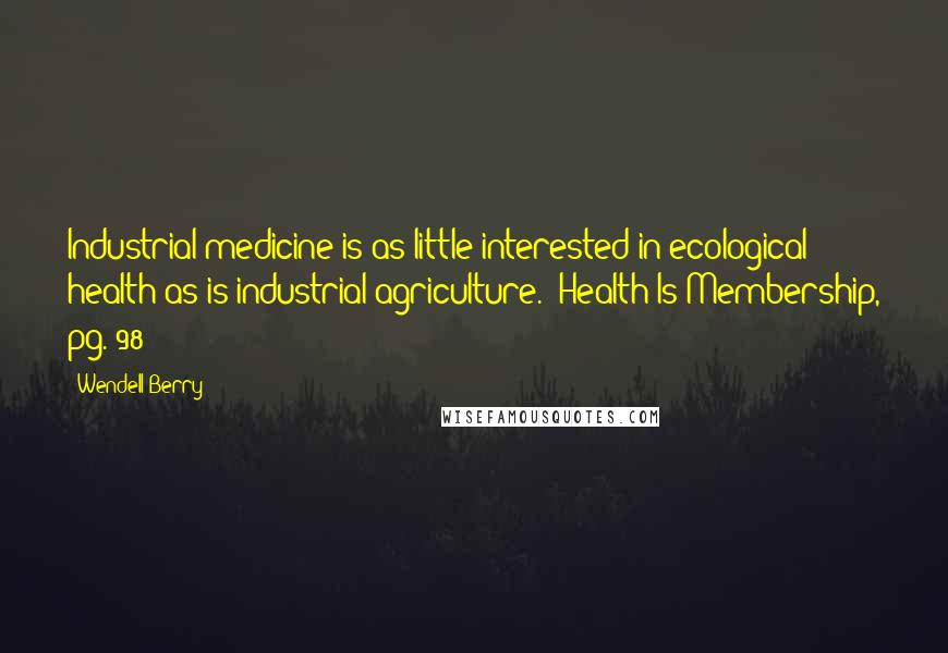 Wendell Berry Quotes: Industrial medicine is as little interested in ecological health as is industrial agriculture. (Health Is Membership, pg. 98)