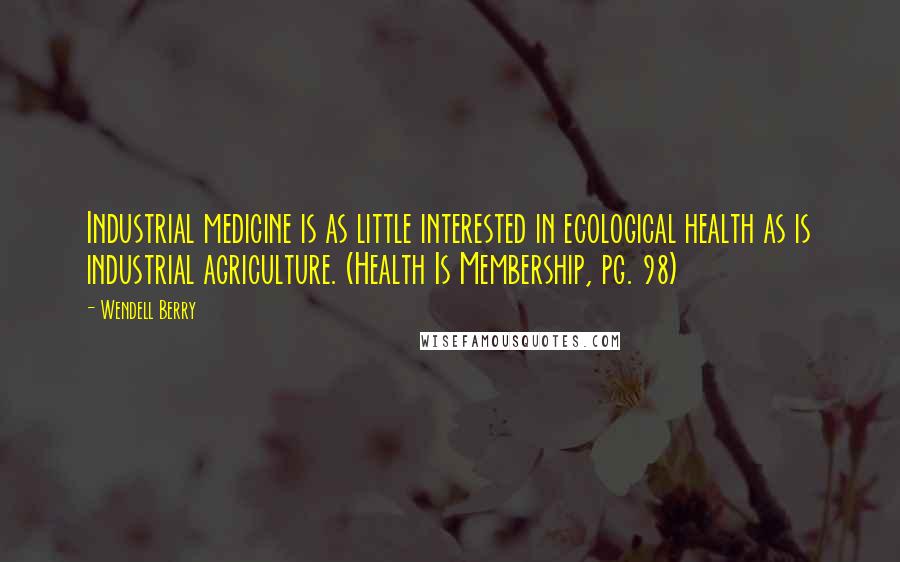 Wendell Berry Quotes: Industrial medicine is as little interested in ecological health as is industrial agriculture. (Health Is Membership, pg. 98)
